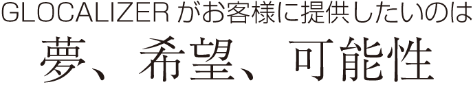 GLOCALIZERがお客様に提供したいのは、夢、希望、可能性